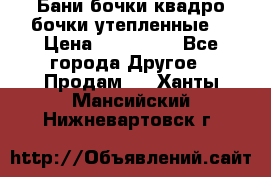 Бани бочки,квадро бочки,утепленные. › Цена ­ 145 000 - Все города Другое » Продам   . Ханты-Мансийский,Нижневартовск г.